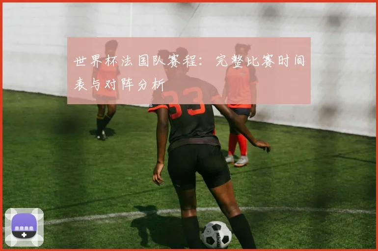 世界杯法国队赛程：完整比赛时间表与对阵分析