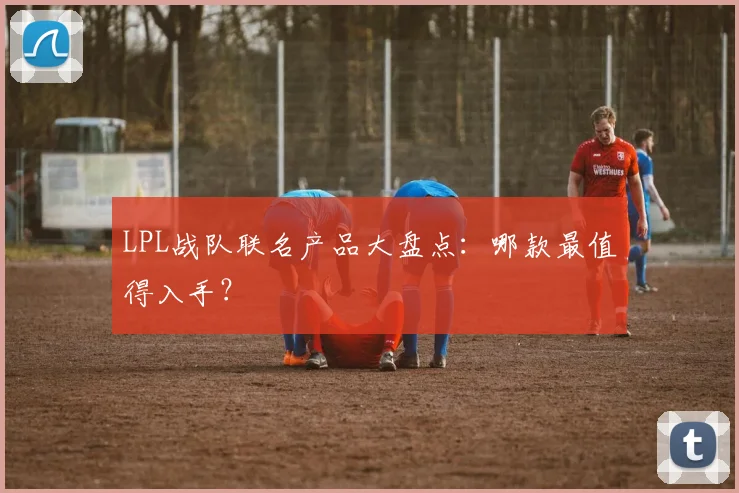 LPL战队联名产品大盘点：哪款最值得入手？