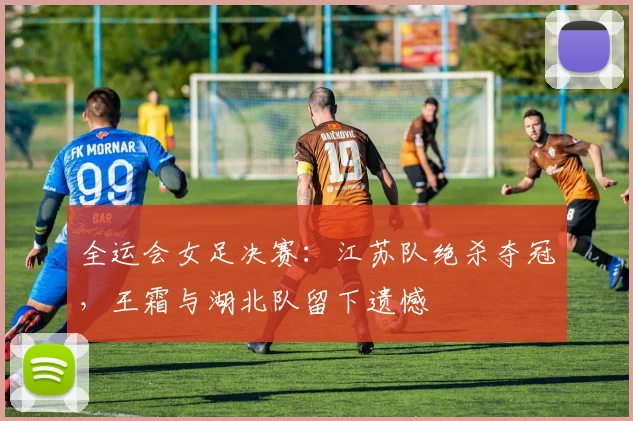 全运会女足决赛:江苏队绝杀夺冠,王霜与湖北队留下遗憾