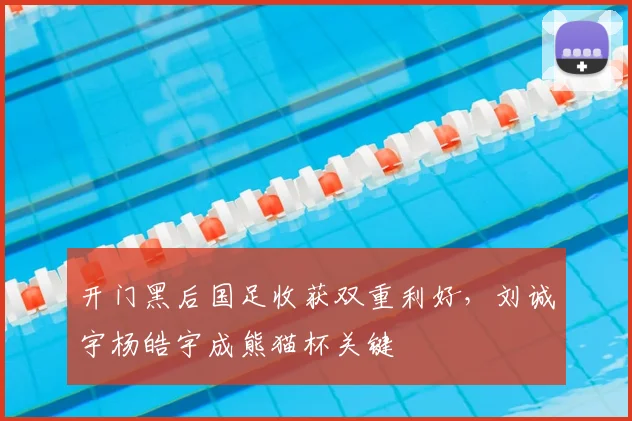 开门黑后国足收获双重利好，刘诚宇杨皓宇成熊猫杯关键