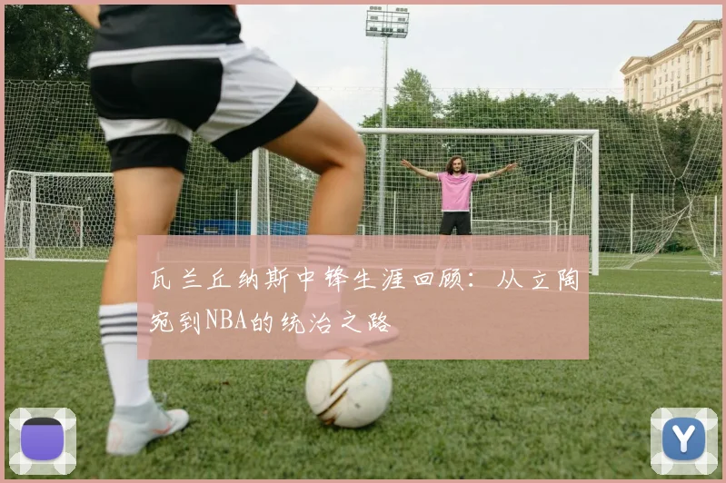 瓦兰丘纳斯中锋生涯回顾：从立陶宛到NBA的统治之路