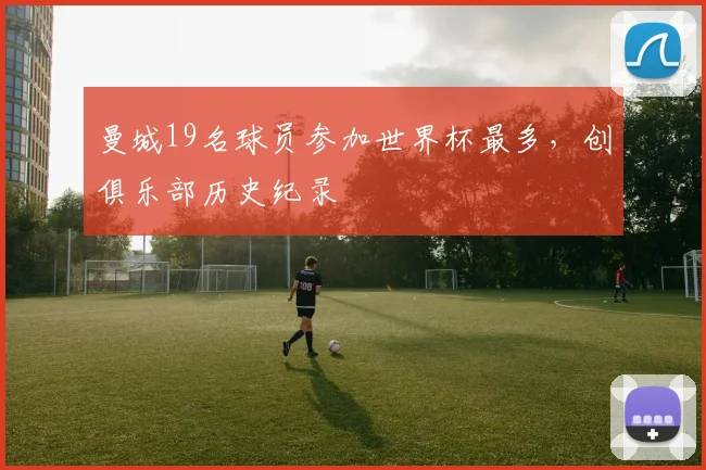 曼城19名球员参加世界杯最多，创俱乐部历史纪录