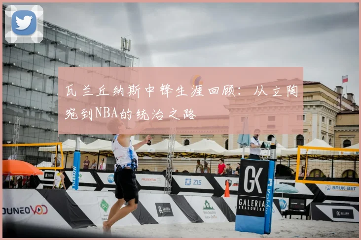 瓦兰丘纳斯中锋生涯回顾：从立陶宛到NBA的统治之路