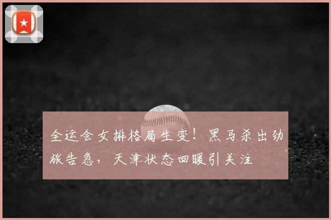 全运会女排格局生变！黑马杀出劲旅告急，天津状态回暖引关注
