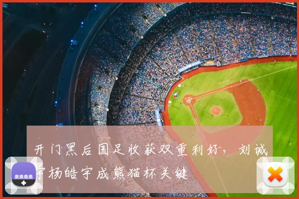 开门黑后国足收获双重利好，刘诚宇杨皓宇成熊猫杯关键